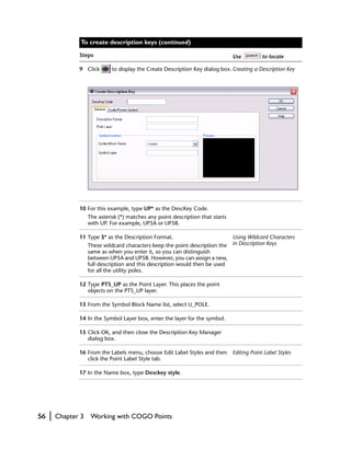 To create description keys (continued)

                Steps                                                             Use          to locate

                9 Click        to display the Create Description Key dialog box. Creating a Description Key




                10 For this example, type UP* as the DescKey Code.
                     The asterisk (*) matches any point description that starts
                     with UP. For example, UP5A or UP5B.

                11 Type $* as the Description Format.                         Using Wildcard Characters
                     These wildcard characters keep the point description the in Description Keys
                     same as when you enter it, so you can distinguish
                     between UP5A and UP5B. However, you can assign a new,
                     full description and this description would then be used
                     for all the utility poles.

                12 Type PTS_UP as the Point Layer. This places the point
                   objects on the PTS_UP layer.

                13 From the Symbol Block Name list, select U_POLE.

                14 In the Symbol Layer box, enter the layer for the symbol.

                15 Click OK, and then close the Description Key Manager
                   dialog box.

                16 From the Labels menu, choose Edit Label Styles and then        Editing Point Label Styles
                   click the Point Label Style tab.

                17 In the Name box, type Desckey style.




56   |   Chapter 3    Working with COGO Points
 