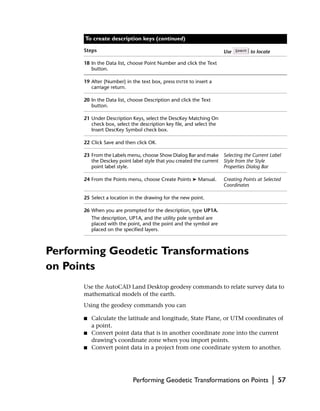 To create description keys (continued)

      Steps                                                           Use         to locate

      18 In the Data list, choose Point Number and click the Text
         button.

      19 After {Number} in the text box, press ENTER to insert a
         carriage return.

      20 In the Data list, choose Description and click the Text
         button.

      21 Under Description Keys, select the DescKey Matching On
         check box, select the description key file, and select the
         Insert DescKey Symbol check box.

      22 Click Save and then click OK.

      23 From the Labels menu, choose Show Dialog Bar and make Selecting the Current Label
         the Desckey point label style that you created the current Style from the Style
         point label style.                                         Properties Dialog Bar

      24 From the Points menu, choose Create Points ➤ Manual.         Creating Points at Selected
                                                                      Coordinates

      25 Select a location in the drawing for the new point.

      26 When you are prompted for the description, type UP1A.
          The description, UP1A, and the utility pole symbol are
          placed with the point, and the point and the symbol are
          placed on the specified layers.



Performing Geodetic Transformations
on Points
      Use the AutoCAD Land Desktop geodesy commands to relate survey data to
      mathematical models of the earth.
      Using the geodesy commands you can

      ■   Calculate the latitude and longitude, State Plane, or UTM coordinates of
          a point.
      ■   Convert point data that is in another coordinate zone into the current
          drawing’s coordinate zone when you import points.
      ■   Convert point data in a project from one coordinate system to another.




                            Performing Geodetic Transformations on Points                     |   57
 