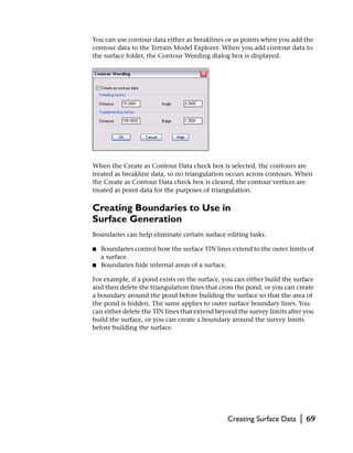 You can use contour data either as breaklines or as points when you add the
contour data to the Terrain Model Explorer. When you add contour data to
the surface folder, the Contour Weeding dialog box is displayed.




When the Create as Contour Data check box is selected, the contours are
treated as breakline data, so no triangulation occurs across contours. When
the Create as Contour Data check box is cleared, the contour vertices are
treated as point data for the purposes of triangulation.

Creating Boundaries to Use in
Surface Generation
Boundaries can help eliminate certain surface editing tasks.

■   Boundaries control how the surface TIN lines extend to the outer limits of
    a surface.
■   Boundaries hide internal areas of a surface.

For example, if a pond exists on the surface, you can either build the surface
and then delete the triangulation lines that cross the pond, or you can create
a boundary around the pond before building the surface so that the area of
the pond is hidden. The same applies to outer surface boundary lines. You
can either delete the TIN lines that extend beyond the survey limits after you
build the surface, or you can create a boundary around the survey limits
before building the surface.




                                                Creating Surface Data    |   69
 