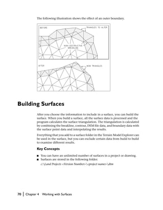 The following illustration shows the effect of an outer boundary.




Building Surfaces
                After you choose the information to include in a surface, you can build the
                surface. When you build a surface, all the surface data is processed and the
                program calculates the surface triangulation. The triangulation is calculated
                by combining the breakline, contour, DEM file data, and boundary data with
                the surface point data and interpolating the results.
                Everything that you add to a surface folder in the Terrain Model Explorer can
                be used in the surface, but you can exclude certain data from build to build
                to examine different results.

                Key Concepts
                ■    You can have an unlimited number of surfaces in a project or drawing.
                ■    Surfaces are stored in the following folder:
                     c:Land Projects <Version Number><project name>dtm




70   |   Chapter 4   Working with Surfaces
 