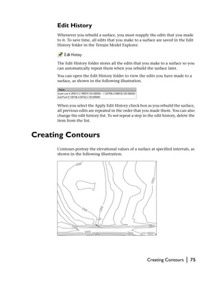 Edit History
      Whenever you rebuild a surface, you must reapply the edits that you made
      to it. To save time, all edits that you make to a surface are saved in the Edit
      History folder in the Terrain Model Explorer.



      The Edit History folder stores all the edits that you make to a surface so you
      can automatically repeat them when you rebuild the surface later.
      You can open the Edit History folder to view the edits you have made to a
      surface, as shown in the following illustration.




      When you select the Apply Edit History check box as you rebuild the surface,
      all previous edits are repeated in the order that you made them. You can also
      change the edit history list. To not repeat a step in the edit history, delete the
      item from the list.


Creating Contours
      Contours portray the elevational values of a surface at specified intervals, as
      shown in the following illustration.




                                                           Creating Contours      |   75
 