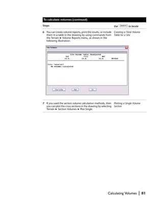 To calculate volumes (continued)

Steps                                                         Use          to locate

6 You can create volume reports, print the results, or include Creating a Total Volume
  them in a table in the drawing by using commands from Table for a Site
  the Terrain ➤ Volume Reports menu, as shown in the
  following illustration.




7 If you used the section volume calculation methods, then Plotting a Single Volume
  you can plot the cross sections in the drawing by selecting Section
  Terrain ➤ Section Volumes ➤ Plot Single.




                                                         Calculating Volumes           |   81
 