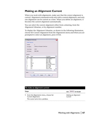 Making an Alignment Current
When you work with alignments, make sure that the correct alignment is
current. Alignment commands work only with a current alignment, and only
one alignment can be current at a time. When you define an alignment, it
becomes the current alignment automatically.
You can select the current alignment either from a drawing, from the
Alignment Librarian, or by alignment number.
To display the Alignment Librarian, as shown in the following illustration,
choose Set Current Alignment from the Alignments menu and when you are
prompted to select an alignment, press ENTER.




To make an alignment current

Steps                                               Use        to locate

1 From the Alignments menu, choose Set              Making an Alignment
  Current Alignment.                                Current
   The cursor turns into a pickbox.




                                          Working with Alignments          |   87
 