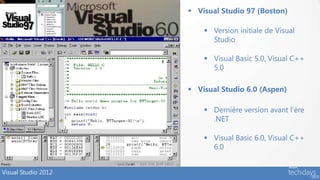  Visual Studio 97 (Boston)

                          Version initiale de Visual
                           Studio

                          Visual Basic 5.0, Visual C++
                           5.0

                      Visual Studio 6.0 (Aspen)

                          Dernière version avant l’ère
                           .NET

                          Visual Basic 6.0, Visual C++
                           6.0


Visual Studio 2012
 
