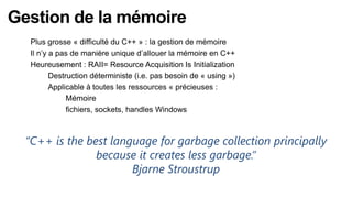 Gestion de la mémoire
   Plus grosse « difficulté du C++ » : la gestion de mémoire
   Il n’y a pas de manière unique d’allouer la mémoire en C++
   Heureusement : RAII= Resource Acquisition Is Initialization
         Destruction déterministe (i.e. pas besoin de « using »)
         Applicable à toutes les ressources « précieuses :
              Mémoire
              fichiers, sockets, handles Windows



  “C++ is the best language for garbage collection principally
                because it creates less garbage.”
                       Bjarne Stroustrup
 
