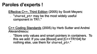 Paroles d’experts !
  Effective C++, Third Edition (2005) by Scott Meyers:
    "shared_ptr may be the most widely useful
      component in TR1."

  C++ Coding Standards (2005) by Herb Sutter and Andrei
  Alexandrescu:
    "Store only values and smart pointers in containers. To
     this we add: If you use [Boost] and [C++TR104] for
     nothing else, use them for shared_ptr."
 