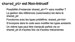 shared_ptr est Non-Intrusif
  Possibilité d’instancier shared_ptr<T> sans modifier T
  La gestion des références (uses/weaks) est dans le
  shared_ptr
  Fonctionne avec les types prédéfinis: shared_ptr<int>
  S’incorpore dans le code sans modifier les types existants
  Un même type peut être manipulé parfois via un
  shared_ptr et d’autres fois via d’autres mécanismes
 