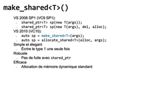 make_shared<T>()
  VS 2008 SP1 (VC9 SP1):
      shared_ptr<T> sp(new T(args));
      shared_ptr<T> sp(new T(args), del, alloc);
  VS 2010 (VC10):
      auto sp = make_shared<T>(args);
      auto sp = allocate_shared<T>(alloc, args);
  Simple et élegant
      Écrire le type T une seule fois
  Robuste
      Pas de fuite avec shared_ptr
  Efficace
      Allocation de mémoire dynamique standard
 