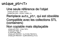 unique_ptr<T>
  Une seule référence de l’objet
  unique_ptr<Cat> c(new Cat);
  unique_ptr<Cat> c2(Cat::Load(…));

  Remplace auto_ptr, qui est obsolète
  Compatible avec les collections STL
  (containers)
  Non copiable mais déplaçable
   unique_ptr<Cat> c(new Cat);
   unique_ptr<Dog> d;
   d.reset(new Dog);
   unique_ptr<Monster> m_src(new Monster);
   unique_ptr<Monster> m_dest(move(m_src));
 