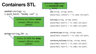 dictionary: map (arbre)
Containers STL                              ou unordered_map
                                                    (hash)
 vector<string> v;                               map<string, string> phone;
 v.push_back( “Geddy Lee” );                     phone[“Alex Lifeson”] = “+1 (416) 555-1212”;

          container par défaut: vector           multimap<string, string> phone;
           compact, efficace, cache,             phone[“Neil Peart”] = “+1 (416) 555-1212”;
                 préfetch
                                                 phone[“Neil Peart”] = “+1 (905) 555-1234”;



                                                 unordered_map<string, string> phone;
 array<string,50> a;
                                                 phone[“Alex Lifeson”] = “+1 (416) 555-1212”;
          vecteur de taillle fixe: array
           compact, efficace, cache,             unordered_multimap<string, string> phone;

                 préfetch                        phone[“Neil Peart”] = “+1 (416) 555-1212”;
                                                 phone[“Neil Peart”] = “+1 (905) 555-1234”;
 