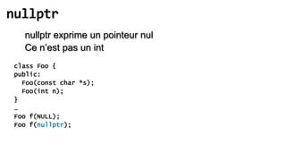 nullptr
   nullptr exprime un pointeur nul
   Ce n’est pas un int
 class Foo {
 public:
   Foo(const char *s);
   Foo(int n);
 }
 …
 Foo f(NULL);
 Foo f(nullptr);
 