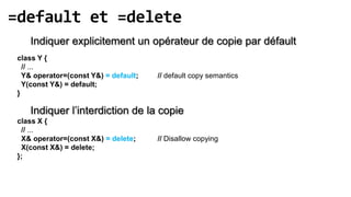 =default et =delete
    Indiquer explicitement un opérateur de copie par défault
 class Y {
   // ...
   Y& operator=(const Y&) = default;   // default copy semantics
   Y(const Y&) = default;
 }

    Indiquer l’interdiction de la copie
 class X {
  // ...
  X& operator=(const X&) = delete;     // Disallow copying
  X(const X&) = delete;
 };
 