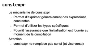 constexpr
  Le mécanisme de constexpr
    Permet d’exprimer généralement des expressions
     constantes
    Permet d’utiliser les types spécifiques

    Fournit l’assurance que l’initialisation est fournie au
     moment de la compilation
  Attention
    constexpr ne remplace pas const (et vice versa)
 
