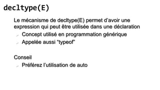 decltype(E)
  Le mécanisme de decltype(E) permet d’avoir une
  expression qui peut être utilisée dans une déclaration
    Concept utilisé en programmation générique

    Appelée aussi “typeof”



  Conseil
    Préférez l’utilisation de auto
 