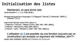 Initialisation des listes
     Maintenant, on peut écrire cela
 vector<double> v = { 1, 2, 3.456, 99.99 };

 list<pair<string,string>> languages = { {"Nygaard","Simula"}, {"Richards","BCPL"},
      {"Ritchie","C"} };

 map<vector<string>,vector<int>> years = {
  { {"Maurice","Vincent", "Wilkes"},{1913, 1945, 1951, 1967, 2000} },
  { {"Martin", "Ritchards"} {1982, 2003, 2007} },
  { {"David", "John", "Wheeler"}, {1927, 1947, 1951, 2004} } };


     L’utilisation de {} est possible via une fonction (souvent par un
     constructeur) qui accepte un argument std::initializer_list<T>
 vector (std::initializer_list<E> s) // initializer-list constructor
 