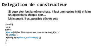 Délégation de constructeur
    Si deux ctor font la même chose, il faut une routine init() et faire
    un appel dans chaque ctor…
    Maintenant, il est possible décrire cela
 class X {
  int a;
 public:
  X(int x) { if (0<x && x<=max) a=x; else throw bad_X(x); }
  X() :X{42} { }
  X(string s) :X{lexical_cast<int>(s)} { }
  // ...
 };
 
