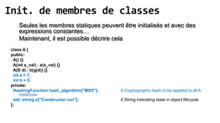 Init. de membres de classes
    Seules les membres statiques peuvent être initialisés et avec des
    expressions constantes…
    Maintenant, il est possible décrire cela
 class A {
 public:
  A() {}
  A(int a_val) : a(a_val) {}
  A(D d) : b(g(d)) {}
  int a = 7;
  int b = 5;
 private:
  HashingFunction hash_algorithm{"MD5"};   // Cryptographic hash to be applied to all A
      instances
  std::string s{"Constructor run"};        // String indicating state in object lifecycle
 };
 