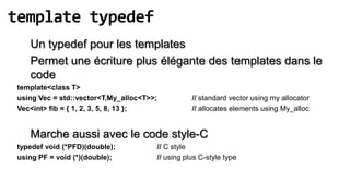 template typedef
    Un typedef pour les templates
    Permet une écriture plus élégante des templates dans le
    code
 template<class T>
 using Vec = std::vector<T,My_alloc<T>>;          // standard vector using my allocator
 Vec<int> fib = { 1, 2, 3, 5, 8, 13 };            // allocates elements using My_alloc


    Marche aussi avec le code style-C
 typedef void (*PFD)(double);          // C style
 using PF = void (*)(double);          // using plus C-style type
 