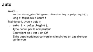 auto
  Avant…
      vector<shared_ptr<CPolygon>>::iterator beg = polys.begin();
    long et fastidieux à écrire !
  Maintenant, avec « auto »
   auto i = polys.begin();

   Type déduit par le compilateur

   Equivalent de « var » en C#

   Evite aussi certaines conversions implicites en cas d’erreur
     sur le type
 