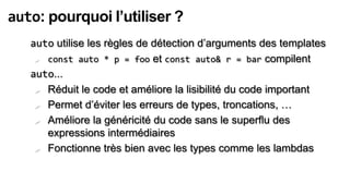 auto: pourquoi l’utiliser ?
   auto utilise les règles de détection d’arguments des templates
     const auto * p = foo et const auto& r = bar compilent

   auto...
     Réduit le code et améliore la lisibilité du code important

     Permet d’éviter les erreurs de types, troncations, …

     Améliore la généricité du code sans le superflu des

      expressions intermédiaires
     Fonctionne très bien avec les types comme les lambdas
 