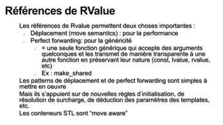 Références de RValue
  Les références de Rvalue permettent deux choses importantes :
    Déplacement (move semantics) : pour la performance
    Perfect forwarding: pour la généricité

        = une seule fonction générique qui accepte des arguments
           quelconques et les transmet de manière transparente à une
           autre fonction en préservant leur nature (const, lvalue, rvalue,
           etc)
        Ex : make_shared

  Les patterns de déplacement et de perfect forwarding sont simples à
  mettre en oeuvre
  Mais ils s’appuient sur de nouvelles règles d’initialisation, de
  résolution de surcharge, de déduction des paramètres des templates,
  etc.
  Les conteneurs STL sont “move aware”
 