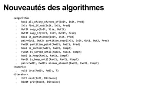 Nouveautés des algorithmes
  <algorithm>
      bool all_of/any_of/none_of(InIt, InIt, Pred)
      InIt find_if_not(InIt, InIt, Pred)
      OutIt copy_n(InIt, Size, OutIt)
      OutIt copy_if(InIt, InIt, OutIt, Pred)
      bool is_partitioned(InIt, InIt, Pred)
      pair<Out1, Out2> partition_copy(InIt, InIt, Out1, Out2, Pred)
      FwdIt partition_point(FwdIt, FwdIt, Pred)
      bool is_sorted(FwdIt, FwdIt, Comp?)
      FwdIt is_sorted_until(FwdIt, FwdIt, Comp?)
      bool is_heap(RanIt, RanIt, Comp?)
      RanIt is_heap_until(RanIt, RanIt, Comp?)
      pair<FwdIt, FwdIt> minmax_element(FwdIt, FwdIt, Comp?)
  <numeric>
      void iota(FwdIt, FwdIt, T)
  <iterator>
      InIt next(InIt, Distance)
      BidIt prev(BidIt, Distance)
 
