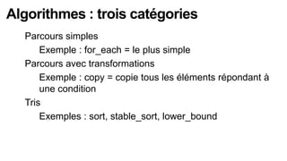 Algorithmes : trois catégories
  Parcours simples
    Exemple : for_each = le plus simple

  Parcours avec transformations
    Exemple : copy = copie tous les éléments répondant à

      une condition
  Tris
    Exemples : sort, stable_sort, lower_bound
 