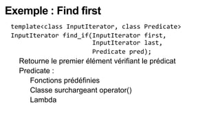 Exemple : Find first
 template<class InputIterator, class Predicate>
 InputIterator find_if(InputIterator first,
                       InputIterator last,
                       Predicate pred);
   Retourne le premier élément vérifiant le prédicat
   Predicate :
     Fonctions prédéfinies

     Classe surchargeant operator()

     Lambda
 