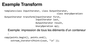 Exemple Transform
 template<class InputIterator, class OutputIterator,
                                           class UnaryOperation>
 OutputIterator transform(InputIterator first,
                          InputIterator last,
                          OutputIterator result,
                          UnaryOperation op);
   Exemple: impression de tous les éléments d’un conteneur
   :
 copy(points.begin(), points.end(),
      ostream_iterator<CPoint>(cout, "n" ));
 