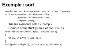 Exemple : sort
 template<class RandomAccessIterator, class Compare>
 void sort(RandomAccessIterator first,
           RandomAccessIterator last,
           Compare comp);
   Trie les éléments selon « comp »
   Comp = ordre strict (< ou > et non    ou )
 bool PlusHaut(CPoint &pt1, CPoint &pt2)
 {
   return pt1.Y() > pt2.Y();
 }
 sort(points.begin(), points.end(), PlusHaut);
 