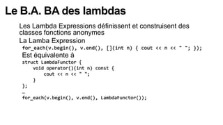 Le B.A. BA des lambdas
  Les Lambda Expressions définissent et construisent des
  classes fonctions anonymes
  La Lamba Expression
   for_each(v.begin(), v.end(), [](int n) { cout << n << " "; });
   Est équivalente à
   struct LambdaFunctor {
       void operator()(int n) const {
           cout << n << " ";
       }
   };
   …
   for_each(v.begin(), v.end(), LambdaFunctor());
 