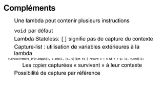Compléments
    Une lambda peut contenir plusieurs instructions
    void par défaut
    Lambda Stateless: [] signifie pas de capture du contexte
    Capture-list : utilisation de variables extérieures à la
    lambda
v.erase(remove_if(v.begin(), v.end(), [x, y](int n) { return x < n && n < y; }), v.end());

      Les copies capturées « survivent » à leur contexte
    Possibilité de capture par référence
 