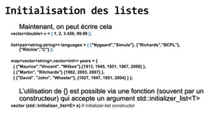 Initialisation des listes
     Maintenant, on peut écrire cela
 vector<double> v = { 1, 2, 3.456, 99.99 };

 list<pair<string,string>> languages = { {"Nygaard","Simula"}, {"Richards","BCPL"},
      {"Ritchie","C"} };

 map<vector<string>,vector<int>> years = {
  { {"Maurice","Vincent", "Wilkes"},{1913, 1945, 1951, 1967, 2000} },
  { {"Martin", "Ritchards"} {1982, 2003, 2007} },
  { {"David", "John", "Wheeler"}, {1927, 1947, 1951, 2004} } };


     L’utilisation de {} est possible via une fonction (souvent par un
     constructeur) qui accepte un argument std::initializer_list<T>
 vector (std::initializer_list<E> s) // initializer-list constructor
 