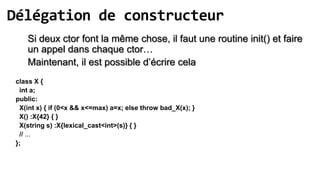 Délégation de constructeur
    Si deux ctor font la même chose, il faut une routine init() et faire
    un appel dans chaque ctor…
    Maintenant, il est possible d’écrire cela
 class X {
  int a;
 public:
  X(int x) { if (0<x && x<=max) a=x; else throw bad_X(x); }
  X() :X{42} { }
  X(string s) :X{lexical_cast<int>(s)} { }
  // ...
 };
 