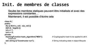 Init. de membres de classes
    Seules les membres statiques peuvent être initialisés et avec des
    expressions constantes…
    Maintenant, il est possible d’écrire cela
 class A {
 public:
  A() {} A(int a_val) : a(a_val) {}
  A(D d) : b(g(d)) {}
  int a = 7;
  int b = 5;
 private:
  HashingFunction hash_algorithm{"MD5"};   // Cryptographic hash to be applied to all A
      instances
  std::string s{"Constructor run"};        // String indicating state in object lifecycle
 };
 