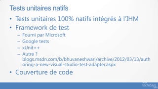 Tests unitaires natifs
• Tests unitaires 100% natifs intégrés à l’IHM
• Framework de test
  –   Fourni par Microsoft
  –   Google tests
  –   xUnit++
  –   Autre ?
      blogs.msdn.com/b/bhuvaneshwari/archive/2012/03/13/auth
      oring-a-new-visual-studio-test-adapter.aspx
• Couverture de code
 