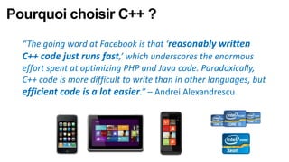 Pourquoi choisir C++ ?
  “The going word at Facebook is that ‘reasonably written
  C++ code just runs fast,’ which underscores the enormous
  effort spent at optimizing PHP and Java code. Paradoxically,
  C++ code is more difficult to write than in other languages, but
  efficient code is a lot easier.” – Andrei Alexandrescu
 
