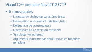 Visual C++ compiler Nov 2012 CTP
• 6 nouveautés
  –   Littéraux de chaîne de caractères bruts
  –   Initialisation uniforme et initializer_lists
  –   Délégation de constructeurs
  –   Opérateurs de conversion explicites
  –   Templates variadiques
  –   Arguments template par défaut pour les fonctions
      template
 