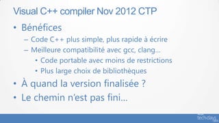 Visual C++ compiler Nov 2012 CTP
• Bénéfices
  – Code C++ plus simple, plus rapide à écrire
  – Meilleure compatibilité avec gcc, clang…
     • Code portable avec moins de restrictions
     • Plus large choix de bibliothèques
• À quand la version finalisée ?
• Le chemin n’est pas fini…
 