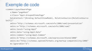 Exemple de code
     <common:LayoutAwarePage
         x:Name="pageRoot"
         x:Class="App3.GroupedItemsPage"
         DataContext="{Binding DefaultViewModel, RelativeSource={RelativeSource
     Self}}"
         xmlns="http://schemas.microsoft.com/winfx/2006/xaml/presentation"
         xmlns:x="http://schemas.microsoft.com/winfx/2006/xaml"
         xmlns:local="using:App3"
         xmlns:data="using:App3.Data"
         xmlns:common="using:App3.Common"
         xmlns:d="http://schemas.microsoft.com/expression/blend/2008"
         xmlns:mc="http://schemas.openxmlformats.org/markup-compatibility/2006"
         mc:Ignorable="d">

Developpement
 