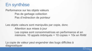 En synthèse
Performance sur les objets valeurs
       Pas de garbage collection
       Pas d’indirection de pointeur

Les objets valeurs sont manipulés par copie, donc
       Attention aux mises à jour
       Les copies sont consommatrices en performance et en
       mémoire. 10 appels imbriqués = 10 copies = 10x en RAM

La copie de valeur peut engendrer des bugs difficiles à
diagnostiquer
                                                               - 47
 