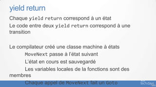 yield return
Chaque yield return correspond à un état
Le code entre deux yield return correspond à une
transition

Le compilateur créé une classe machine à états
      MoveNext passe à l’état suivant
      L’état en cours est sauvegardé
      Les variables locales de la fonctions sont des
membres
      Chaque appel de MoveNext fait un Goto            - 55
 