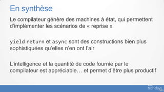 En synthèse
Le compilateur génère des machines à état, qui permettent
d’implémenter les scénarios de « reprise »

yield return et async sont des constructions bien plus
sophistiquées qu’elles n’en ont l’air

L’intelligence et la quantité de code fournie par le
compilateur est appréciable… et permet d’être plus productif


                                                               - 58
 