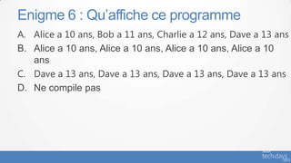 Enigme 6 : Qu’affiche ce programme
A. Alice a 10 ans, Bob a 11 ans, Charlie a 12 ans, Dave a 13 ans
B. Alice a 10 ans, Alice a 10 ans, Alice a 10 ans, Alice a 10
   ans
C. Dave a 13 ans, Dave a 13 ans, Dave a 13 ans, Dave a 13 ans
D. Ne compile pas
 