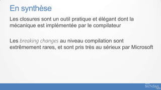 En synthèse
Les closures sont un outil pratique et élégant dont la
mécanique est implémentée par le compilateur

Les breaking changes au niveau compilation sont
extrêmement rares, et sont pris très au sérieux par Microsoft




                                                                - 67
 