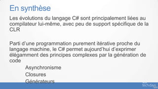 En synthèse
Les évolutions du langage C# sont principalement liées au
compilateur lui-même, avec peu de support spécifique de la
CLR

Parti d’une programmation purement itérative proche du
langage machine, le C# permet aujourd’hui d’exprimer
élégamment des principes complexes par la génération de
code
        Asynchronisme
        Closures
        Générateurs
                                                             - 69
 