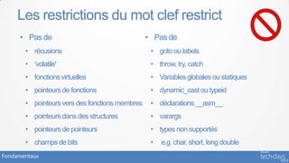 Les restrictions du mot clef restrict
     • Pas de                                   • Pas de
       • récusions                               • goto ou labels
       • ‘volatile'                              • throw, try, catch
       • fonctions virtuelles                    • Variables globales ou statiques
       • pointeurs de fonctions                  • dynamic_cast ou typeid
       • pointeurs vers des fonctions membres    • déclarations __asm__
       • pointeurs dans des structures           • varargs
       • pointeurs de pointeurs                  • types non supportés
       • champs de bits                          •   e.g. char, short, long double
Fondamentaux
 