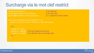 Surcharge via le mot clef restrict
       double cos( double d );                            // 1a code cpu
       double cos( double d ) restrict(amp);              // 1b code amp
       double bar( double d ) restrict(cpu,amp);          // 2 supporte les deux mode

       void some_method(array_view<double,2> c) {
         parallel_for_each( c.extent, [=](index<2> idx) restrict(amp)
         {
           //…
           double d0 = c[idx];
           double d1 = bar(d0); // ok, bar supporte amp aussi
           double d2 = cos(d0); // ok, sélection de la surcharge amp
           //…
         });
       }




Fondamentaux
 