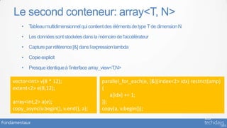 Le second conteneur: array<T, N>
        •   Tableau multidimensionnel qui contient des éléments de type T de dimension N

        •   Les données sont stockées dans la mémoire de l'accélérateur

        •   Capture par référence [&] dans l’expression lambda

        •   Copie explicit

        •   Presque identique à l’interface array_view<T,N>

    vector<int> v(8 * 12);                       parallel_for_each(e, [&](index<2> idx) restrict(amp)
    extent<2> e(8,12);                           {
                                                     a[idx] += 1;
    array<int,2> a(e);                           });
    copy_async(v.begin(), v.end(), a);           copy(a, v.begin());

Fondamentaux
 