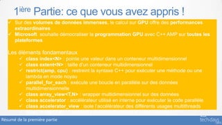 1ière Partie: ce que vous avez appris !
    Sur des volumes de données immenses, le calcul sur GPU offre des performances
     extraordinaires
    Microsoft souhaite démocratiser la programmation GPU avec C++ AMP sur toutes les
     plateformes

   Les éléments fondamentaux
         class index<N> : pointe une valeur dans un conteneur multidimensionnel
         class extent<N> : taille d’un conteneur multidimensionnel
         restrict(amp, cpu) : restreint la syntaxe C++ pour exécuter une méthode ou une
          lambda en mode noyau
         parallel_for_each : exécute une boucle en parallèle sur des données
          multidimensionnelle
         class array_view<T,N> : wrapper multidimensionnel sur des données
         class accelerator : accélérateur utilisé en interne pour exécuter le code parallèle
         class accelerator_view : isole l’accélérateur des différents usages multithreads
         class array<T,N> : conteneur multidimensionnel sur des données
Résumé de la première partie
 